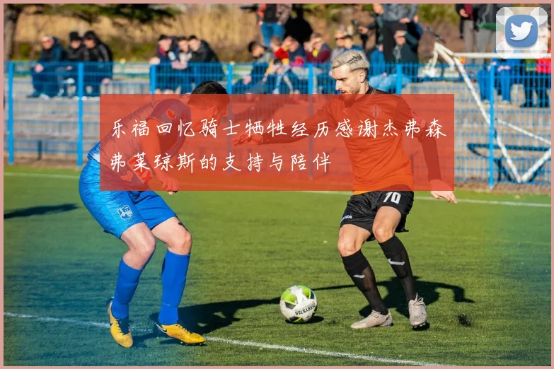 乐福回忆骑士牺牲经历感谢杰弗森弗莱琼斯的支持与陪伴