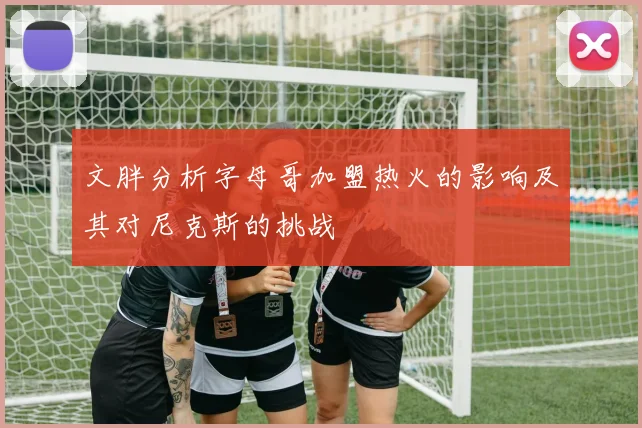 文胖分析字母哥加盟热火的影响及其对尼克斯的挑战