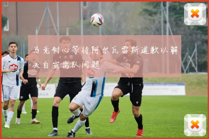 马竞耐心等待阿尔瓦雷斯道歉以解决自宣离队问题