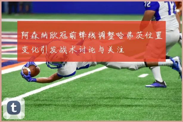 阿森纳欧冠前锋线调整哈弗茨位置变化引发战术讨论与关注