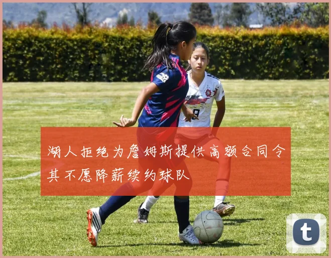 湖人拒绝为詹姆斯提供高额合同令其不愿降薪续约球队
