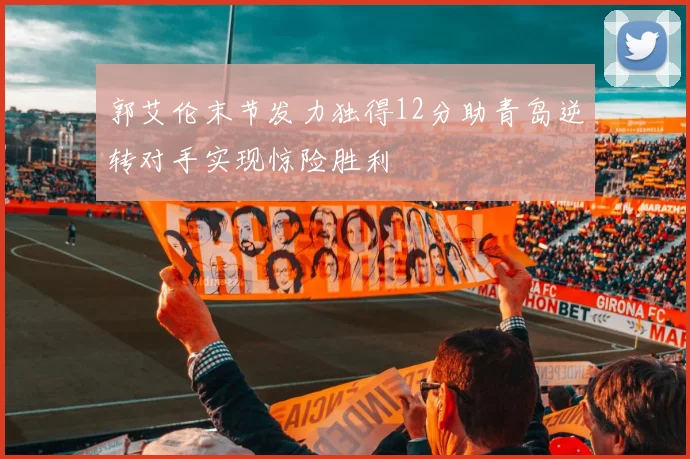 郭艾伦末节发力独得12分助青岛逆转对手实现惊险胜利