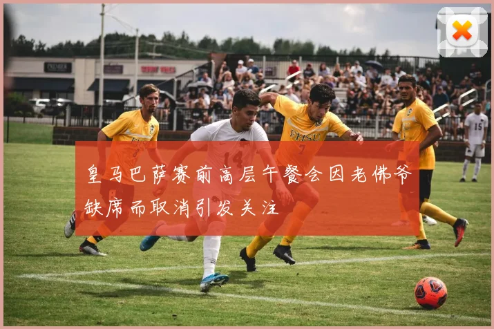 皇马巴萨赛前高层午餐会因老佛爷缺席而取消引发关注