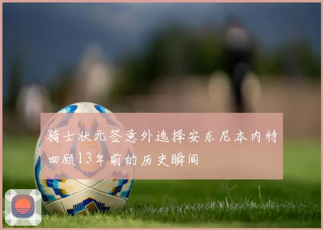 骑士状元签意外选择安东尼本内特回顾13年前的历史瞬间
