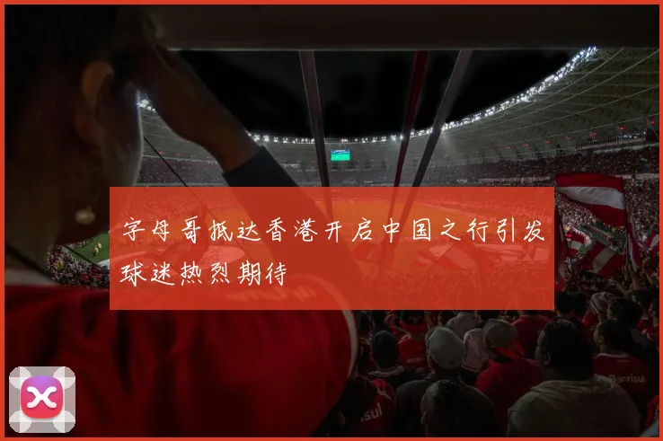 字母哥抵达香港开启中国之行引发球迷热烈期待
