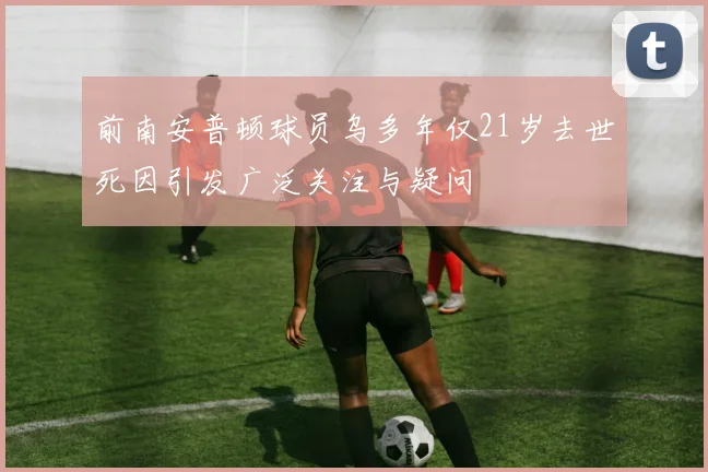 前南安普顿球员乌多年仅21岁去世死因引发广泛关注与疑问