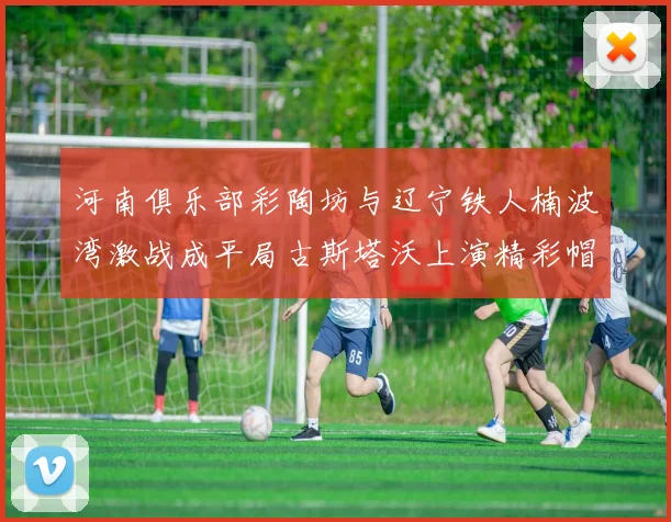 河南俱乐部彩陶坊与辽宁铁人楠波湾激战成平局古斯塔沃上演精彩帽子戏法