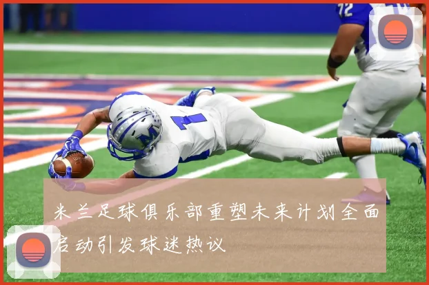 米兰足球俱乐部重塑未来计划全面启动引发球迷热议