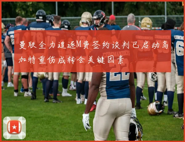 曼联全力追逐M费签约谈判已启动乌加特重伤成转会关键因素