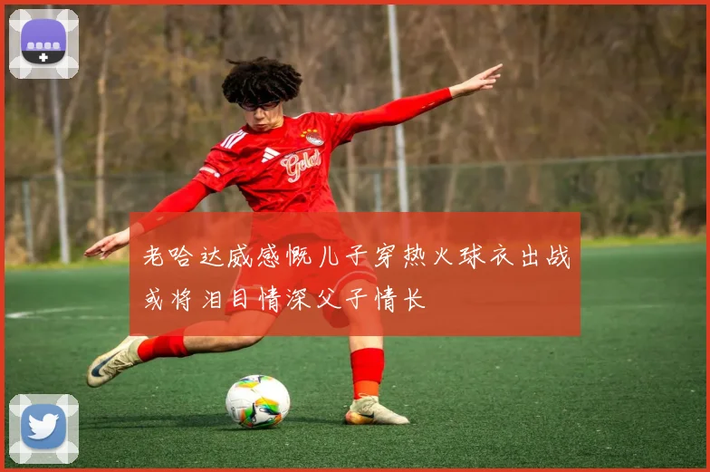 老哈达威感慨儿子穿热火球衣出战或将泪目情深父子情长