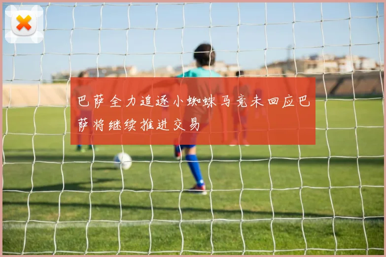 巴萨全力追逐小蜘蛛马竞未回应巴萨将继续推进交易