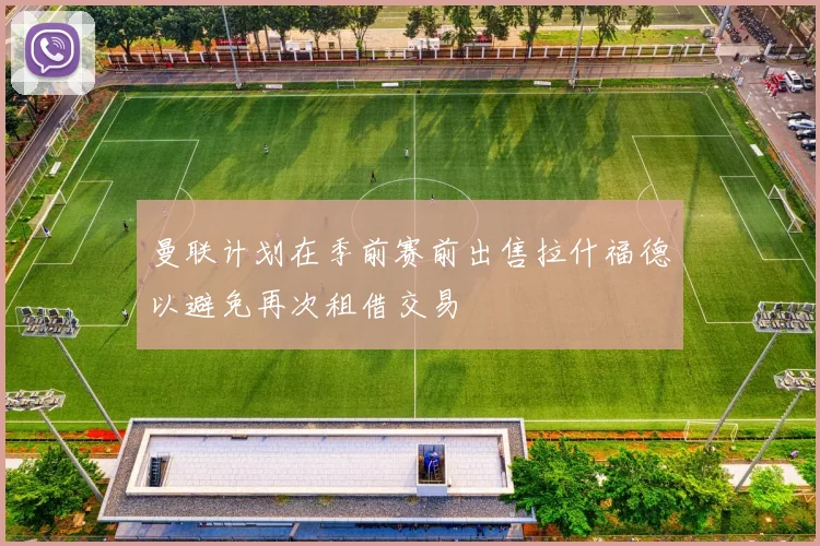 曼联计划在季前赛前出售拉什福德以避免再次租借交易