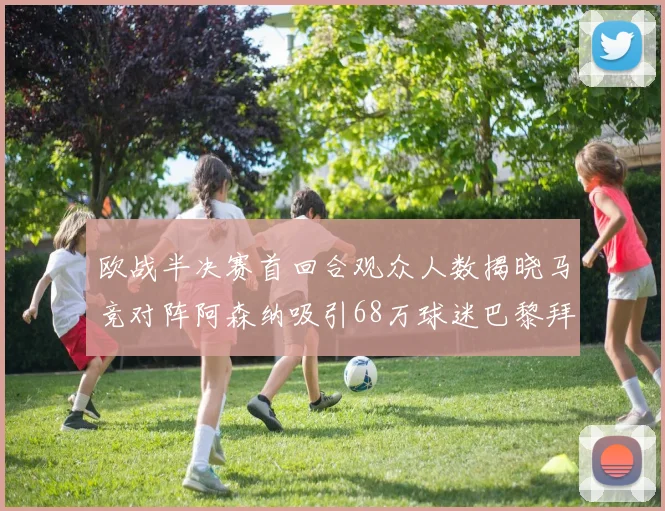 欧战半决赛首回合观众人数揭晓马竞对阵阿森纳吸引68万球迷巴黎拜仁紧随其后