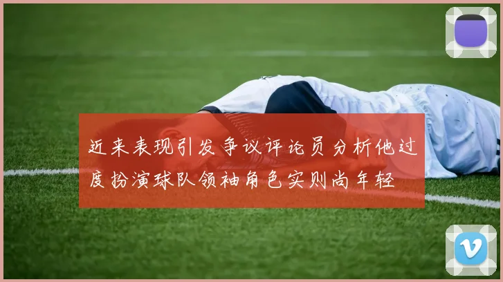 近来表现引发争议评论员分析他过度扮演球队领袖角色实则尚年轻