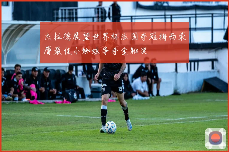 杰拉德展望世界杯法国夺冠梅西荣膺最佳小蜘蛛争夺金靴奖