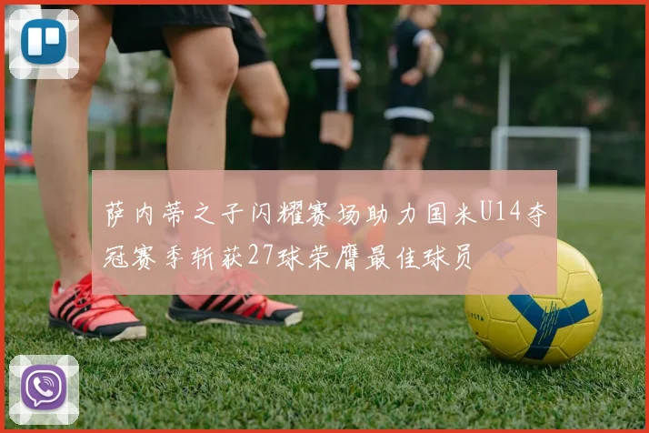 萨内蒂之子闪耀赛场助力国米U14夺冠赛季斩获27球荣膺最佳球员