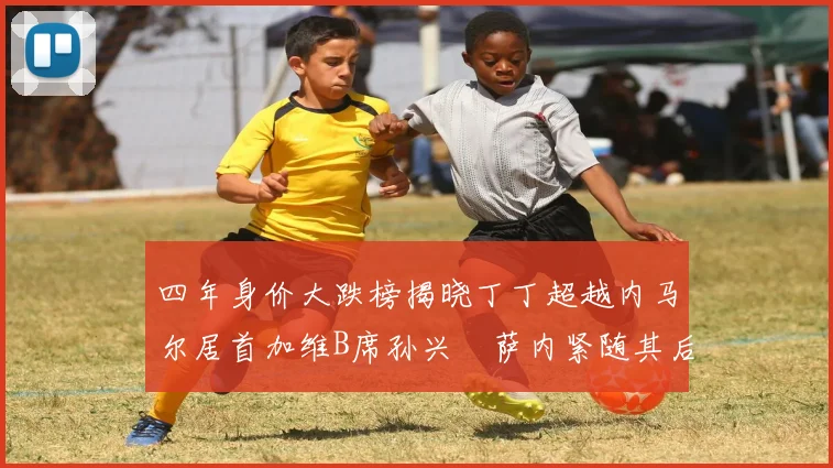 四年身价大跌榜揭晓丁丁超越内马尔居首加维B席孙兴慜萨内紧随其后