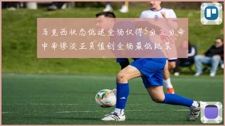 马克西状态低迷全场仅得5分三分命中率惨淡正负值创全场最低纪录