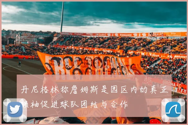 丹尼格林称詹姆斯是园区内的真正领袖促进球队团结与合作