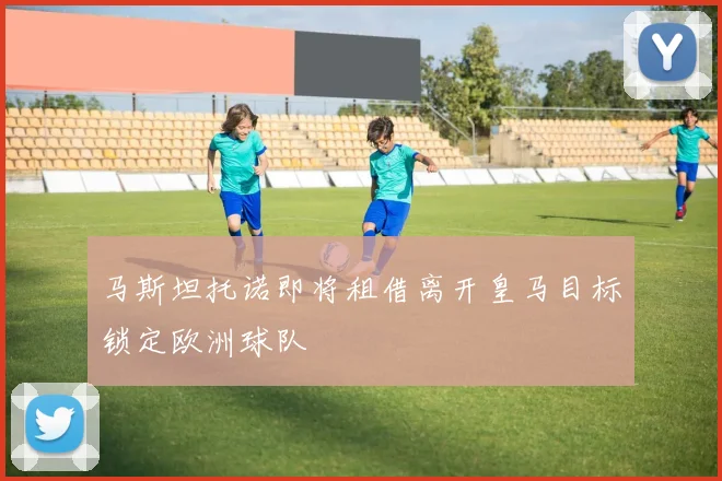 马斯坦托诺即将租借离开皇马目标锁定欧洲球队