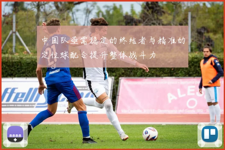中国队亟需稳定的终结者与精准的定位球配合提升整体战斗力