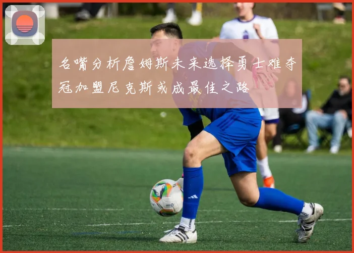 名嘴分析詹姆斯未来选择勇士难夺冠加盟尼克斯或成最佳之路
