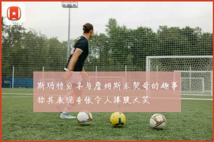 斯玛特分享与詹姆斯东契奇的趣事称其表现夸张令人捧腹大笑