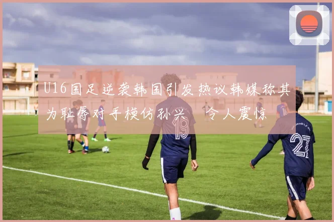 U16国足逆袭韩国引发热议韩媒称其为耻辱对手模仿孙兴慜令人震惊