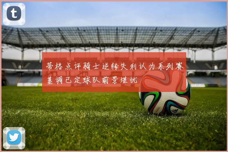 蒂格点评骑士逆转失利认为系列赛基调已定球队前景堪忧