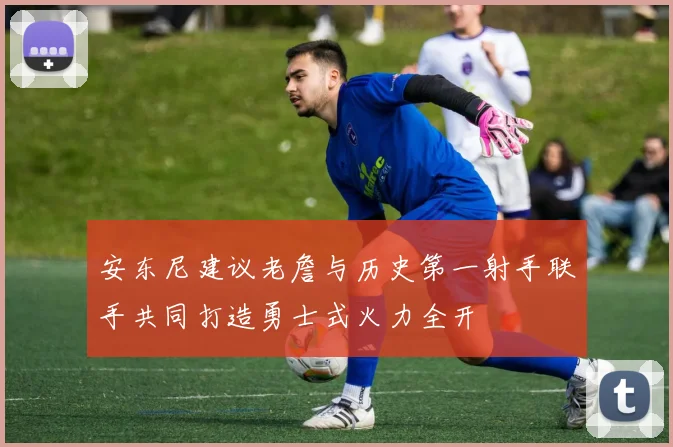 安东尼建议老詹与历史第一射手联手共同打造勇士式火力全开